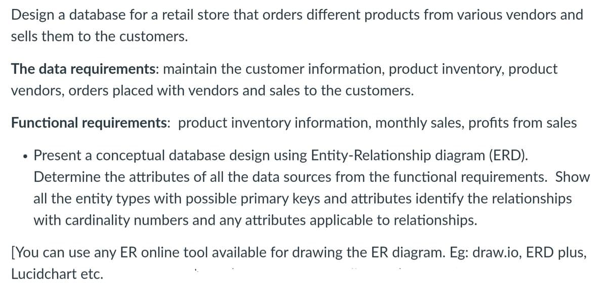Design a database for a retail store that orders different products from various vendors and
sells them to the customers.
The data requirements: maintain the customer information, product inventory, product
vendors, orders placed with vendors and sales to the customers.
Functional requirements: product inventory information, monthly sales, profits from sales
• Present a conceptual database design using Entity-Relationship diagram (ERD).
Determine the attributes of all the data sources from the functional requirements. Show
all the entity types with possible primary keys and attributes identify the relationships
with cardinality numbers and any attributes applicable to relationships.
[You can use any ER online tool available for drawing the ER diagram. Eg: draw.io, ERD plus,
Lucidchart etc.