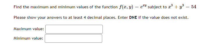 Find the maximum and minimum values of the function f(x, y) = e subject to x³ + y³ = 54
Please show your answers to at least 4 decimal places. Enter DNE if the value does not exist.
Maximum value:
Minimum value: