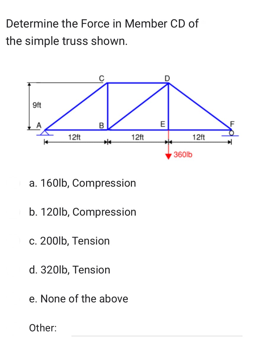 Determine the Force in Member CD of
the simple truss shown.
9ft
12ft
B
*
a. 160lb, Compression
b. 120lb, Compression
c. 200lb, Tension
Other:
d. 320lb, Tension
e. None of the above
12ft
E
12ft
360lb