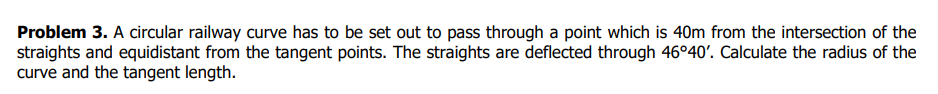 Problem 3. A circular railway curve has to be set out to pass through a point which is 40m from the intersection of the
straights and equidistant from the tangent points. The straights are deflected through 46°40'. Calculate the radius of the
curve and the tangent length.