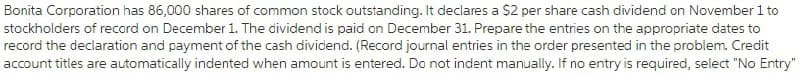 Bonita Corporation has 86,000 shares of common stock outstanding. It declares a $2 per share cash dividend on November 1 to
stockholders of record on December 1. The dividend is paid on December 31. Prepare the entries on the appropriate dates to
record the declaration and payment of the cash dividend. (Record journal entries in the order presented in the problem. Credit
account titles are automatically indented when amount is entered. Do not indent manually. If no entry is required, select "No Entry"
