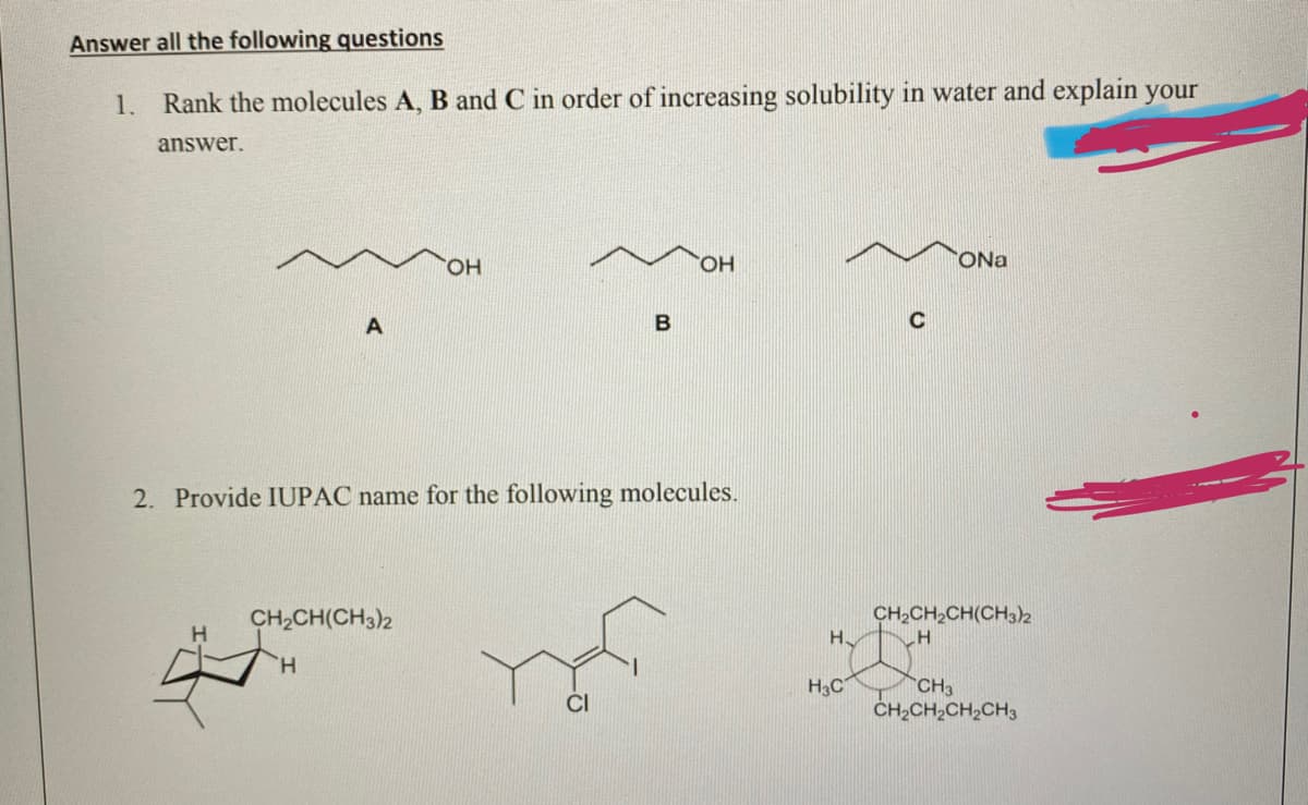 Answer all the following questions
1. Rank the molecules A, B and C in order of increasing solubility in water and explain your
answer.
HO,
ONa
B
C
2. Provide IUPAC name for the following molecules.
CH,CH(CH3)2
CH2CH,CH(CH3)2
H
H.
CH3
CH2CH,CH2CH3
H3C
