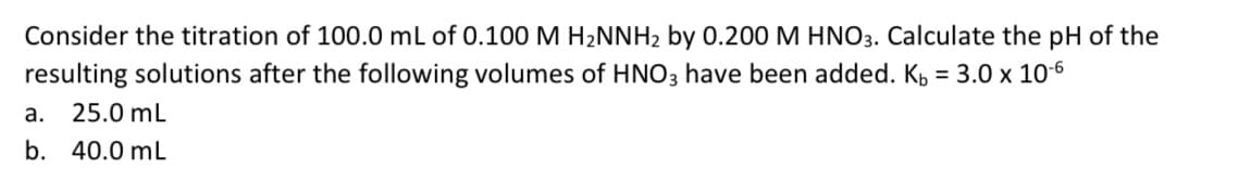 Consider the titration of 100.0 mL of 0.100 M H2NNH2 by 0.200 M HN03. Calculate the pH of the
resulting solutions after the following volumes of HNO3 have been added. K, = 3.0 x 10-6
a. 25.0 mL
b. 40.0 mL
