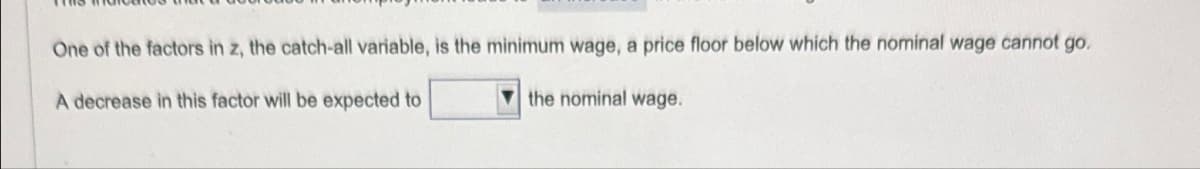 One of the factors in z, the catch-all variable, is the minimum wage, a price floor below which the nominal wage cannot go
A decrease in this factor will be expected to
the nominal wage.