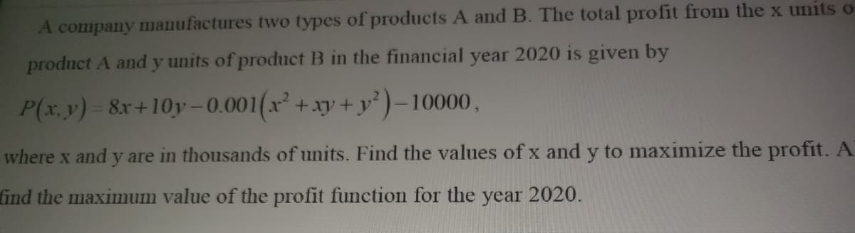 A company manufactures two types of products A and B. The total profit from the x units o
product A and y units of product B in the financial year 2020 is given by
P(x.y)-8x+10y-0.001(x+xy+ y)–10000,
where x and y are in thousands of units. Find the values of x and y to maximize the profit. A
find the maximum value of the profit function for the year 2020.
