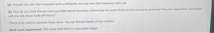 (a) Provide one ratio that measures bank profitability and one ratio that measures bank risk.
(b) How do you think the two ratios provided above have been affected by the recent financial and economic pressure? Are your arguments consistent
with the risk-return trade-off theory?
(There is no need to calculate these ratios. You can discuss banks of any country.)
Word count requirement: 300 words (250-350 is a reasonable range).