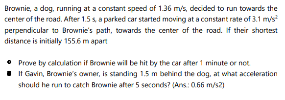 Brownie, a dog, running at a constant speed of 1.36 m/s, decided to run towards the
center of the road. After 1.5 s, a parked car started moving at a constant rate of 3.1 m/s?
perpendicular to Brownie's path, towards the center of the road. If their shortest
distance is initially 155.6 m apart
• Prove by calculation if Brownie will be hit by the car after 1 minute or not.
• If Gavin, Brownie's owner, is standing 1.5 m behind the dog, at what acceleration
should he run to catch Brownie after 5 seconds? (Ans.: 0.66 m/s2)

