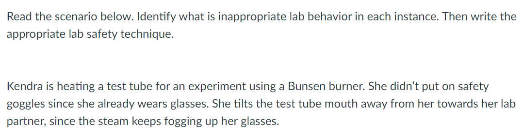 Read the scenario below. Identify what is inappropriate lab behavior in each instance. Then write the
appropriate lab safety technique.
Kendra is heating a test tube for an experiment using a Bunsen burner. She didn't put on safety
goggles since she already wears glasses. She tilts the test tube mouth away from her towards her lab
partner, since the steam keeps fogging up her glasses.
