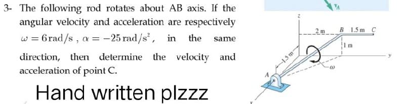 3- The following rod rotates about AB axis. If the
angular velocity and acceleration are respectively
w = 6rad/s, a = -25 rad/s², in the same
direction, then determine the velocity and
acceleration of point C.
Hand written plzzz
-1.5 m
B 1.5m C
m