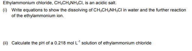 Ethylammonium chloride, CH;CH;NH3CI, is an acidic salt.
(i) Write equations to show the dissolving of CH;CH2NH;CI in water and the further reaction
of the ethylammonium ion.
(ii) Calculate the pH of a 0.218 mol L1 solution of ethylammonium chloride
