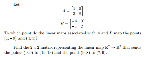 Let
A =
3
B =
To which point do the linear maps associated with A and B map the points
(1, –9) and (4, 4)?
Find the 2 x 2 matrix representing the linear map R² .
the points (9,9) to (19, 13) and the ponit (9,8) to (7,9).
R? that sends
