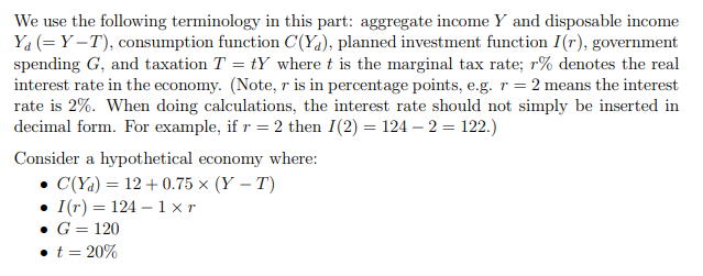 We use the following terminology in this part: aggregate income Y and disposable income
Ya (= Y –T), consumption function C(Ya), planned investment function I(r), government
spending G, and taxation T = tY where t is the marginal tax rate; r% denotes the real
interest rate in the economy. (Note, r is in percentage points, e.g. r = 2 means the interest
rate is 2%. When doing calculations, the interest rate should not simply be inserted in
decimal form. For example, if r = 2 then I(2) = 124 – 2 = 122.)
Consider a hypothetical economy where:
• C(Ya) = 12 + 0.75 × (Y – T)
• I(r) = 124 – 1 × r
• G = 120
• t = 20%
