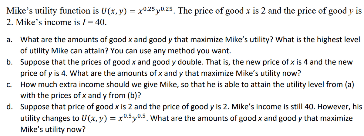 Mike's utility function is U(x, y) = x0.25y0.25. The price of good x is 2 and the price of good y is
2. Mike's income is I= 40.
What are the amounts of good x and good y that maximize Mike's utility? What is the highest level
of utility Mike can attain? You can use any method you want.
а.
b. Suppose that the prices of good x and good y double. That is, the new price of x is 4 and the new
price of y is 4. What are the amounts of x and y that maximize Mike's utility now?
С.
How much extra income should we give Mike, so that he is able to attain the utility level from (a)
with the prices of x and y from (b)?
d. Suppose that price of good x is 2 and the price of good y is 2. Mike's income is still 40. However, his
utility changes to U(x, y) = x°-.5 y0.5. What are the amounts of good x and good y that maximize
Mike's utility now?
