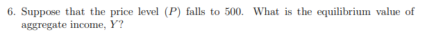 6. Suppose that the price level (P) falls to 500. What is the equilibrium value of
aggregate income, Y?
