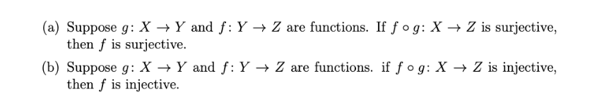 (a) Suppose g: X → Y and f: Y → Z are functions. If f o g: X → Z is surjective,
then f is surjective.
(b) Suppose g: X → Y and f: Y → Z are functions. if f o g: X → Z is injective,
then f is injective.
