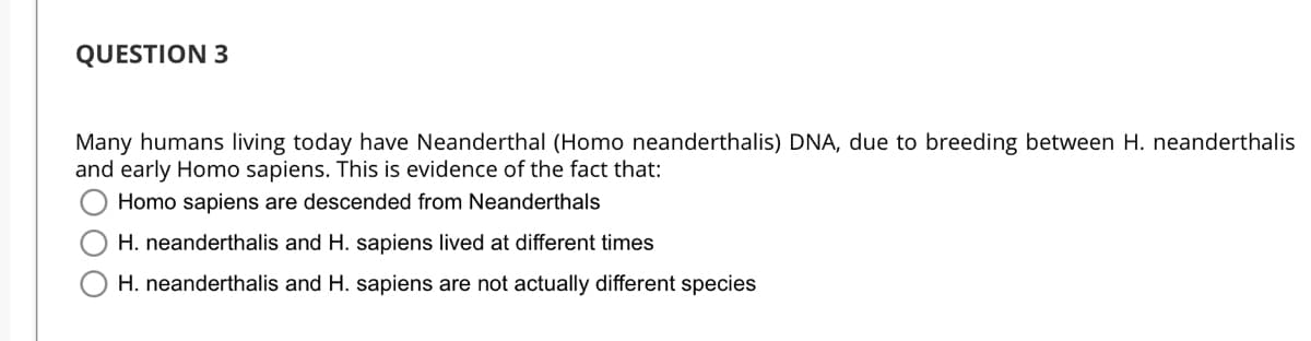 QUESTION 3
Many humans living today have Neanderthal (Homo neanderthalis) DNA, due to breeding between H. neanderthalis
and early Homo sapiens. This is evidence of the fact that:
Homo sapiens are descended from Neanderthals
H. neanderthalis and H. sapiens lived at different times
H. neanderthalis and H. sapiens are not actually different species
