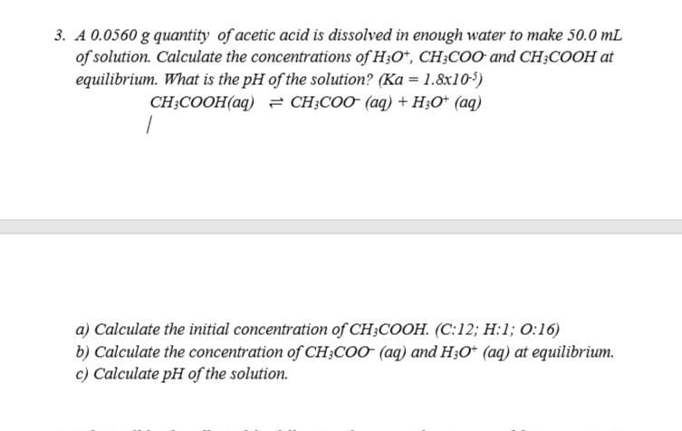 3. A 0.0560 g quantity of acetic acid is dissolved in enough water to make 50.0 mL
of solution. Calculate the concentrations of H;O*, CH;COO and CH;COOH at
equilibrium. What is the pH of the solution? (Ka = 1.8x10)
CH;COOH(aq) = CH;COO (aq) + H;O* (aq)
a) Calculate the initial concentration of CH;COOH. (C:12; H:1; 0:16)
b) Calculate the concentration of CH;CoO (aq) and H;O* (aq) at equilibrium.
c) Calculate pH of the solution.

