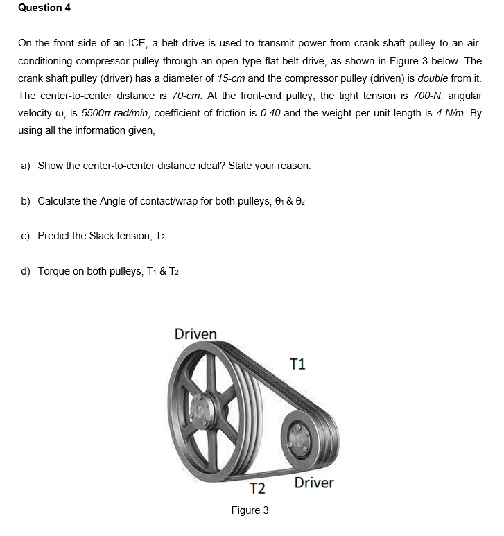 Question 4
On the front side of an ICE, a belt drive is used to transmit power from crank shaft pulley to an air-
conditioning compressor pulley through an open type flat belt drive, as shown in Figure 3 below. The
crank shaft pulley (driver) has a diameter of 15-cm and the compressor pulley (driven) is double from it.
The center-to-center distance is 70-cm. At the front-end pulley, the tight tension is 700-N, angular
velocity w, is 5500TT-rad/min, coefficient of friction is 0.40 and the weight per unit length is 4-N/m. By
using all the information given,
a) Show the center-to-center distance ideal? State your reason.
b) Calculate the Angle of contact/wrap for both pulleys, e1 & 02
c) Predict the Slack tension, T2
d) Torque on both pulleys, T1 & T2
Driven
T1
Driver
T2
Figure 3
