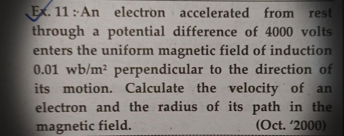 Ex. 11: An electron
accelerated from rest
through a potential difference of 4000 volts
enters the uniform magnetic field of induction
0.01 wb/m² perpendicular to the direction of
its motion. Calculate the velocity of an
electron and the radius of its path in the
magnetic field.
(Oct. '2000)