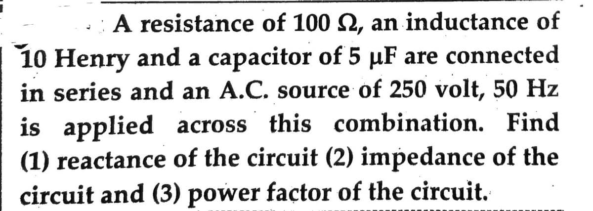 J
A resistance of 100 , an inductance of
10 Henry and a capacitor of 5 µF are connected
in series and an A.C. source of 250 volt, 50 Hz
is applied across this combination. Find
(1) reactance of the circuit (2) impedance of the
circuit and (3) power factor of the circuit.