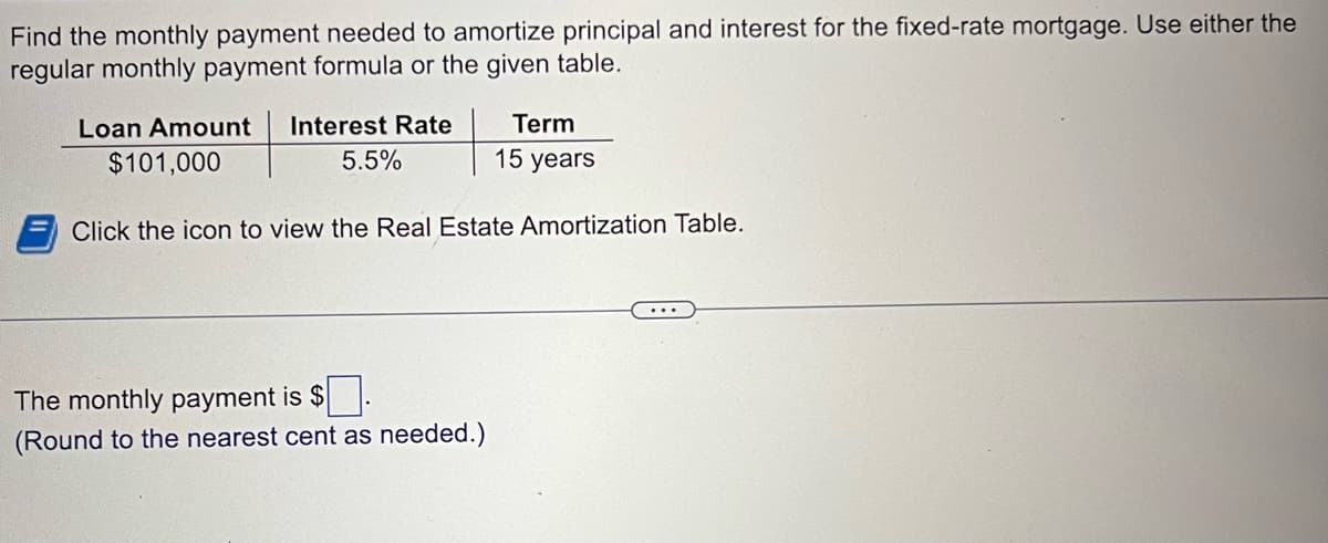 Find the monthly payment needed to amortize principal and interest for the fixed-rate mortgage. Use either the
regular monthly payment formula or the given table.
Loan Amount Interest Rate
$101,000
5.5%
Term
15 years
Click the icon to view the Real Estate Amortization Table.
The monthly payment is $
(Round to the nearest cent as needed.)