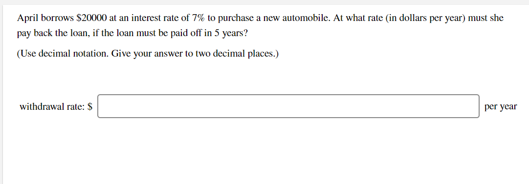 April borrows $20000 at an interest rate of 7% to purchase a new automobile. At what rate (in dollars per year) must she
pay back the loan, if the loan must be paid off in 5 years?
(Use decimal notation. Give your answer to two decimal places.)
withdrawal rate: $
per year
