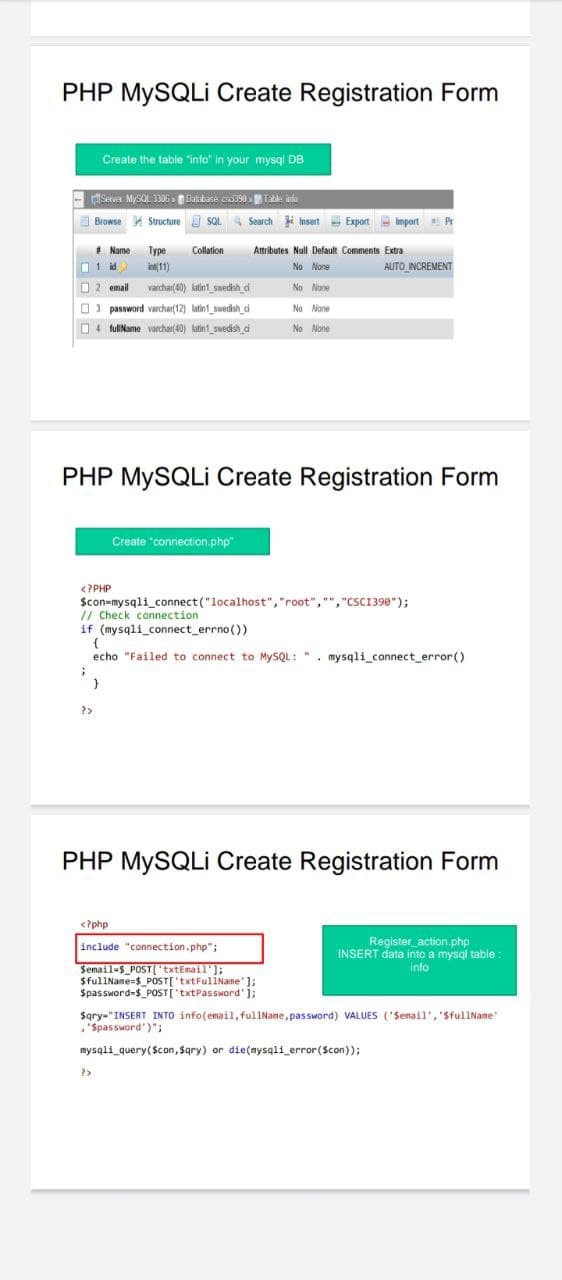 PHP MYSQLI Create Registration Form
Create the table "info" in your mysql DB
- Server MySQL 3306 Dalabase c390 Tate ina
Browse Structure SQL
4Search
i Insert Export Import
* Name
Type
Collation
Attributes Null Default Comments Extra
AUTO INCREMENT
id
int11)
No None
O 2 email
varchar(40) latin1 swedish d
No None
O) password varchar(12) latin1_swedish_d
No None
O4 fullName varchar(40) latin1 Dwedish di
No None
PHP MYSQLI Create Registration Form
Create "connection.php"
<?PHP
Scon=mysqli_connect ("localhost", "root", "","CSCI398");
// Check connection
if (mysqli_connect_errno())
echo "Failed to connect to MYSQL: ". mysqli_connect_error()
?>
PHP MYSQLI Create Registration Form
<?php
include "connection.php";
Register action.php
INSERT data into a mysql table
Semail-s POST('txtEmail'];
$fullName=$_POST['txtFuliName' );
Spassword-$_POSTI'txtPassword'1;
info
Sqry-"INSERT INTO info(email, fullName, password) VALUES ('Senail', 'SfullName
'Spassword')":
mysqli query(Scon, Sgry) or die(mysqli_error(Scon));
?>
