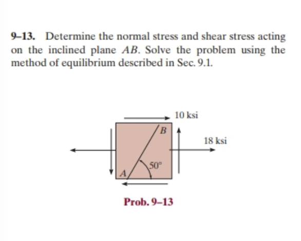 9-13. Determine the normal stress and shear stress acting
on the inclined plane AB. Solve the problem using the
method of equilibrium described in Sec. 9.1.
B
50°
Prob. 9-13
10 ksi
18 ksi