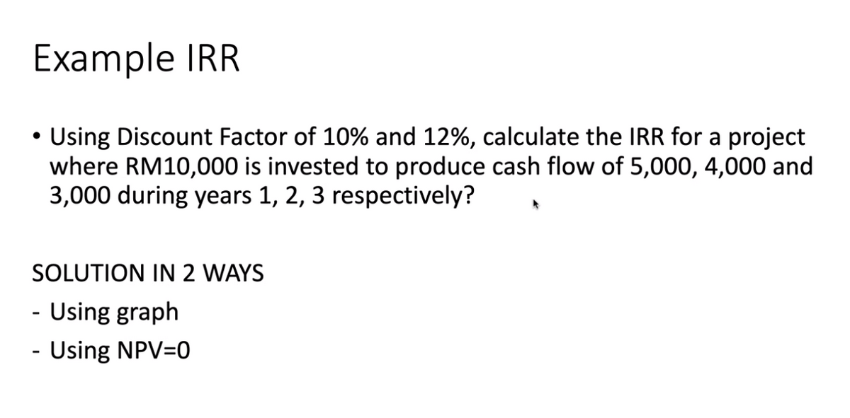 Example IRR
Using Discount Factor of 10% and 12%, calculate the IRR for a project
where RM10,000 is invested to produce cash flow of 5,000, 4,000 and
3,000 during years 1, 2, 3 respectively?
SOLUTION IN 2 WAYS
- Using graph
- Using NPV=0
