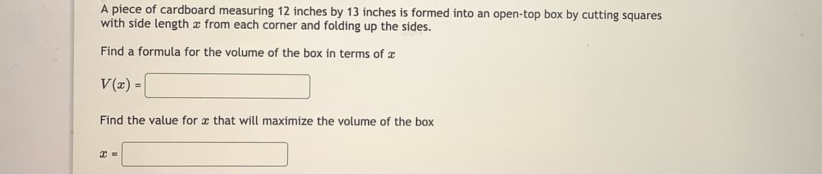A piece of cardboard measuring 12 inches by 13 inches is formed into an open-top box by cutting squares
with side length x from each corner and folding up the sides.
Find a formula for the volume of the box in terms of x
V(x) =
Find the value for x that will maximize the volume of the box
