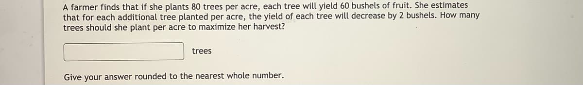 A farmer finds that if she plants 80 trees per acre, each tree will yield 60 bushels of fruit. She estimates
that for each additional tree planted per acre, the yield of each tree will decrease by 2 bushels. How many
trees should she plant per acre to maximize her harvest?
trees
Give your answer rounded to the nearest whole number.
