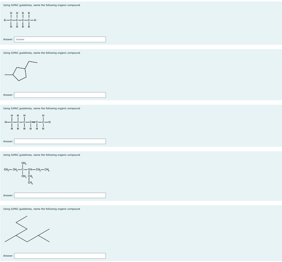 Using IUPAC guidelines, name the following organic compound
HHH H
| | | |
H-C-C-C-C-H
Answer: butane
Using IUPAC guidelines, name the following organic compound
Answer:
Using IUPAC guidelines, name the following organic compound
H
H
that
C
H H H H H
HH
H
Answer:
Using IUPAC guidelines, name the following organic compound
CH₂
CH₂-CH₂-C-CH-CH₂-CH₂
CH₂ CH₂
CH₂
Answer:
-H
Using IUPAC guidelines, name the following organic compound
Ź
Answer: