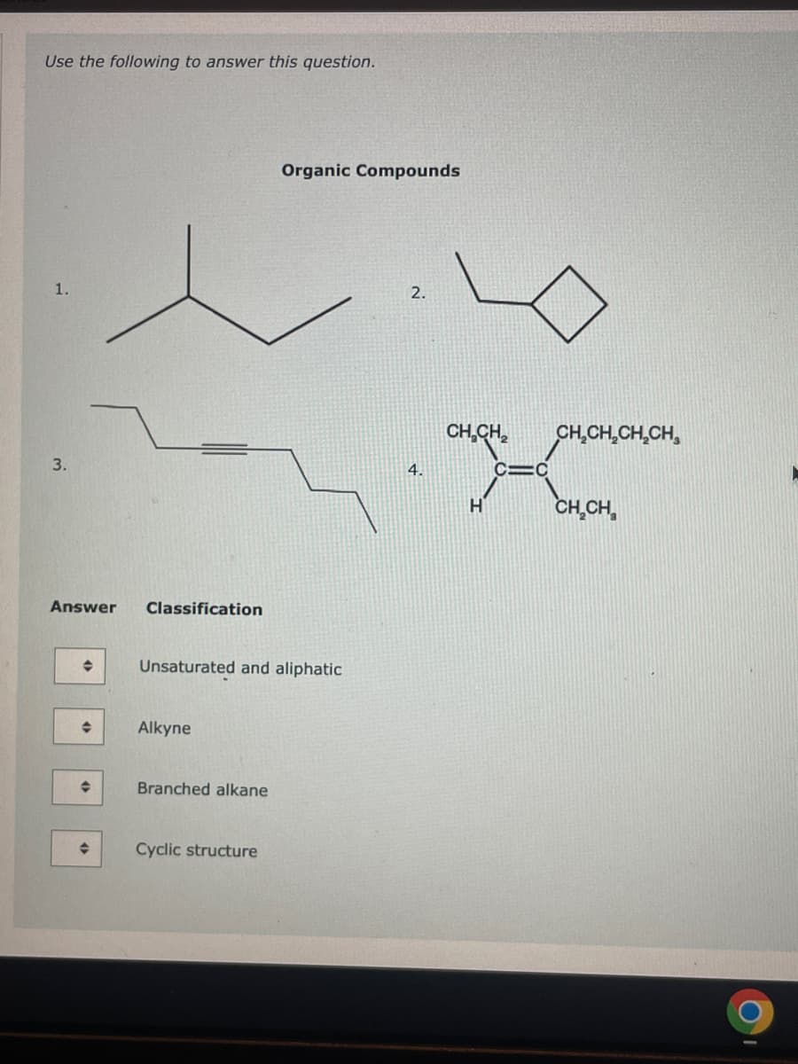 Use the following to answer this question.
1.
3.
Answer
◆
♦
Classification
Unsaturated and aliphatic
Alkyne
Branched alkane
Organic Compounds
Cyclic structure
2.
4.
CH₂CH₂
H
C=C
CH₂CH₂CH₂CH
CH₂CH₂