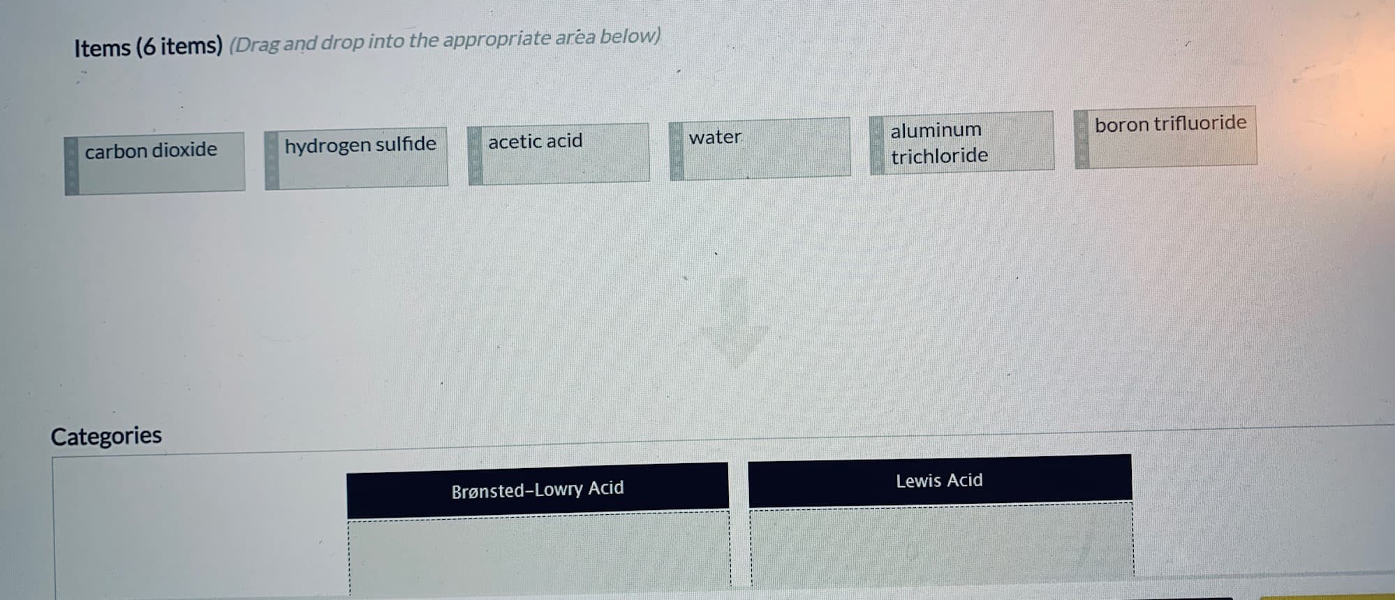 carbon dioxide
hydrogen sulfide
acetic acid
water
aluminum
boron trifluoride
trichloride
Categories
Brønsted-Lowry Acid
Lewis Acid
