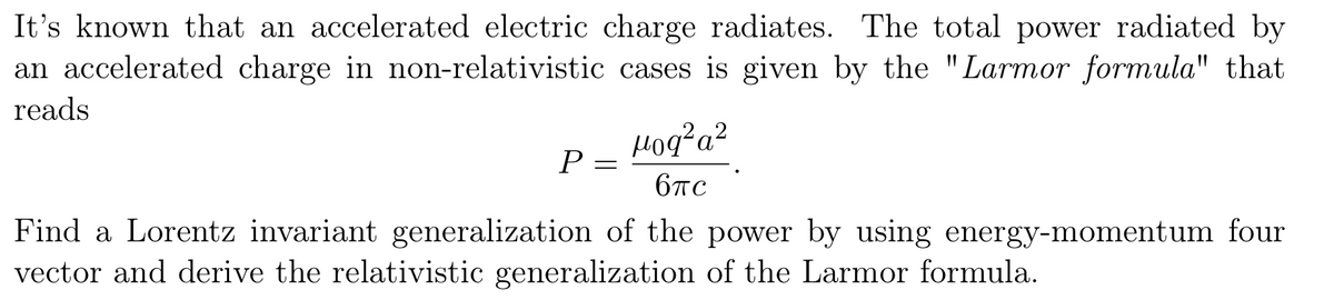 It's known that an accelerated electric charge radiates. The total power radiated by
an accelerated charge in non-relativistic cases is given by the "Larmor formula" that
reads
Hoq?a?
P
6TC
Find a Lorentz invariant generalization of the power by using energy-momentum four
vector and derive the relativistic generalization of the Larmor formula.
