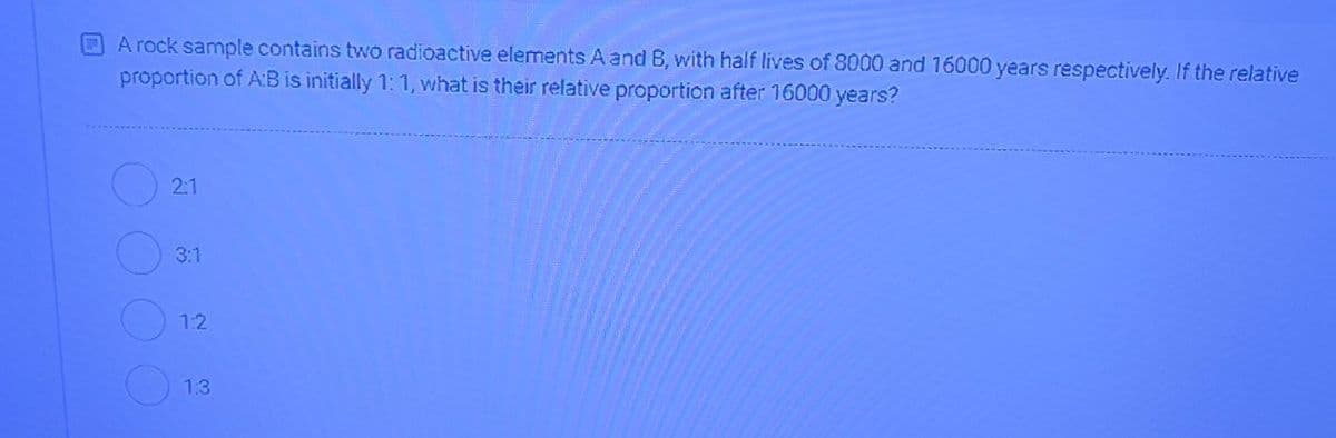 A rock sample contains two radioactive elements A and B, with half lives of 8000 and 16000 years respectively. If the relative
proportion of AB is initially 1: 1, what is their relative proportion after 16000 years?
2:1
3:1
12
1.3
