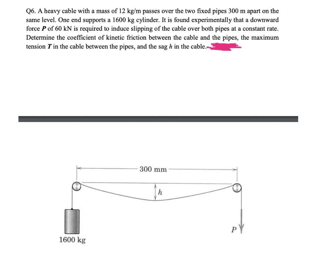 Q6. A heavy cable with a mass of 12 kg/m passes over the two fixed pipes 300 m apart on the
same level. One end supports a 1600 kg cylinder. It is found experimentally that a downward
force P of 60 kN is required to induce slipping of the cable over both pipes at a constant rate.
Determine the coefficient of kinetic friction between the cable and the pipes, the maximum
tension T in the cable between the pipes, and the sag h in the cable.-
300 mm
PY
1600 kg
