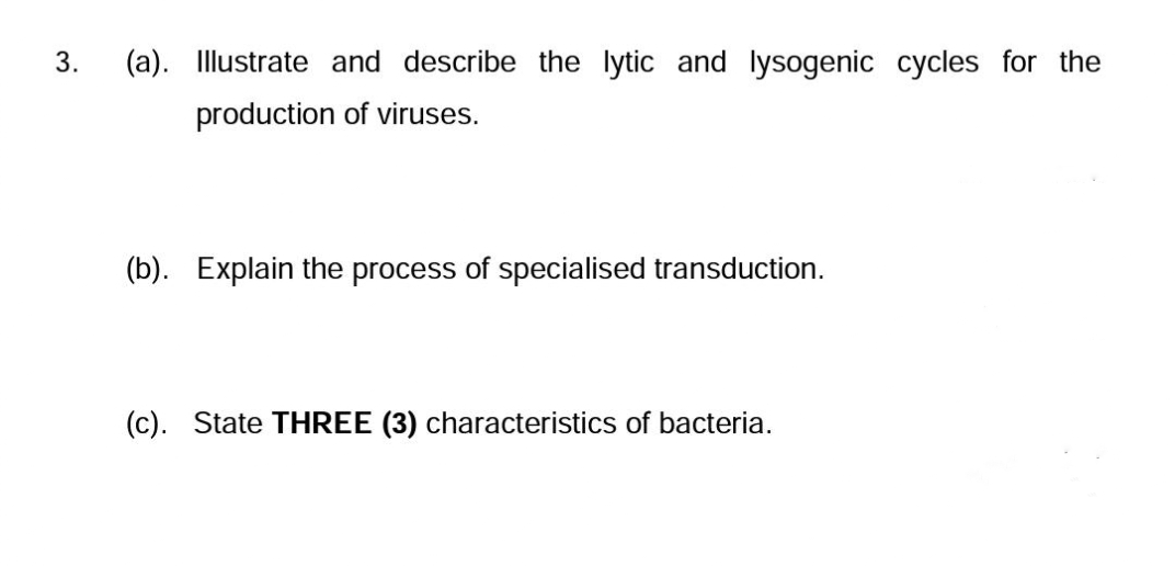 3.
(a). Illustrate and describe the lytic and lysogenic cycles for the
production of viruses.
(b). Explain the process of specialised transduction.
(c). State THREE (3) characteristics of bacteria.