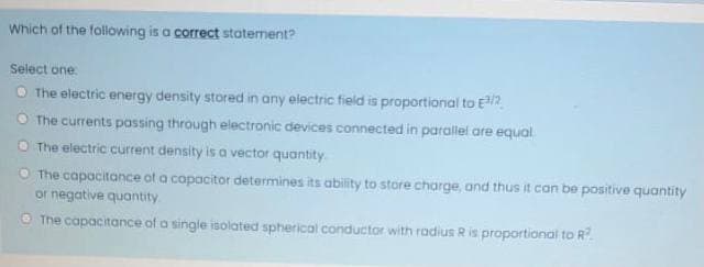 Which of the following is a correct statement?
Select one
The electric energy density stored in any electric fieid is proportional to E2
The currents passing through electronic devices connected in parallel are equal
The electric current density is a vector quantity
O The capocitance of a capacitor determines its ability to store charge, and thus it can be positive quantity
or negative quantity
O The capacitance of a single isolated spherical conductor with radius R is proportional to R?
