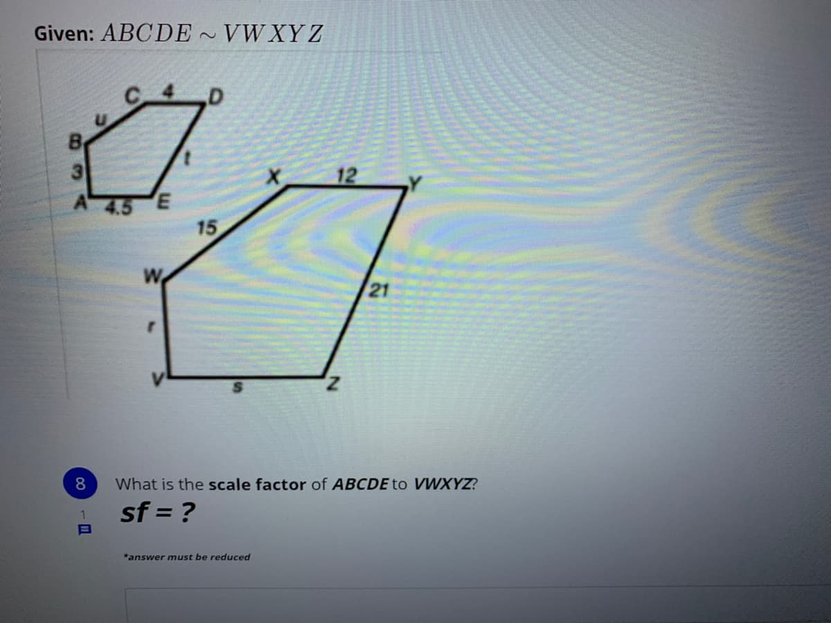 Given: ABCDE ~ VWXY Z
2)
.D
12
15
W
21
z,
What is the scale factor of ABCDE to VWXYZ?
sf = ?
*answer must be reduced
