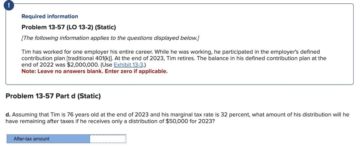 !
Required information
Problem 13-57 (LO 13-2) (Static)
[The following information applies to the questions displayed below.]
Tim has worked for one employer his entire career. While he was working, he participated in the employer's defined
contribution plan [traditional 401(k)]. At the end of 2023, Tim retires. The balance in his defined contribution plan at the
end of 2022 was $2,000,000. (Use Exhibit 13-3.)
Note: Leave no answers blank. Enter zero if applicable.
Problem 13-57 Part d (Static)
d. Assuming that Tim is 76 years old at the end of 2023 and his marginal tax rate is 32 percent, what amount of his distribution will he
have remaining after taxes if he receives only a distribution of $50,000 for 2023?
After-tax amount