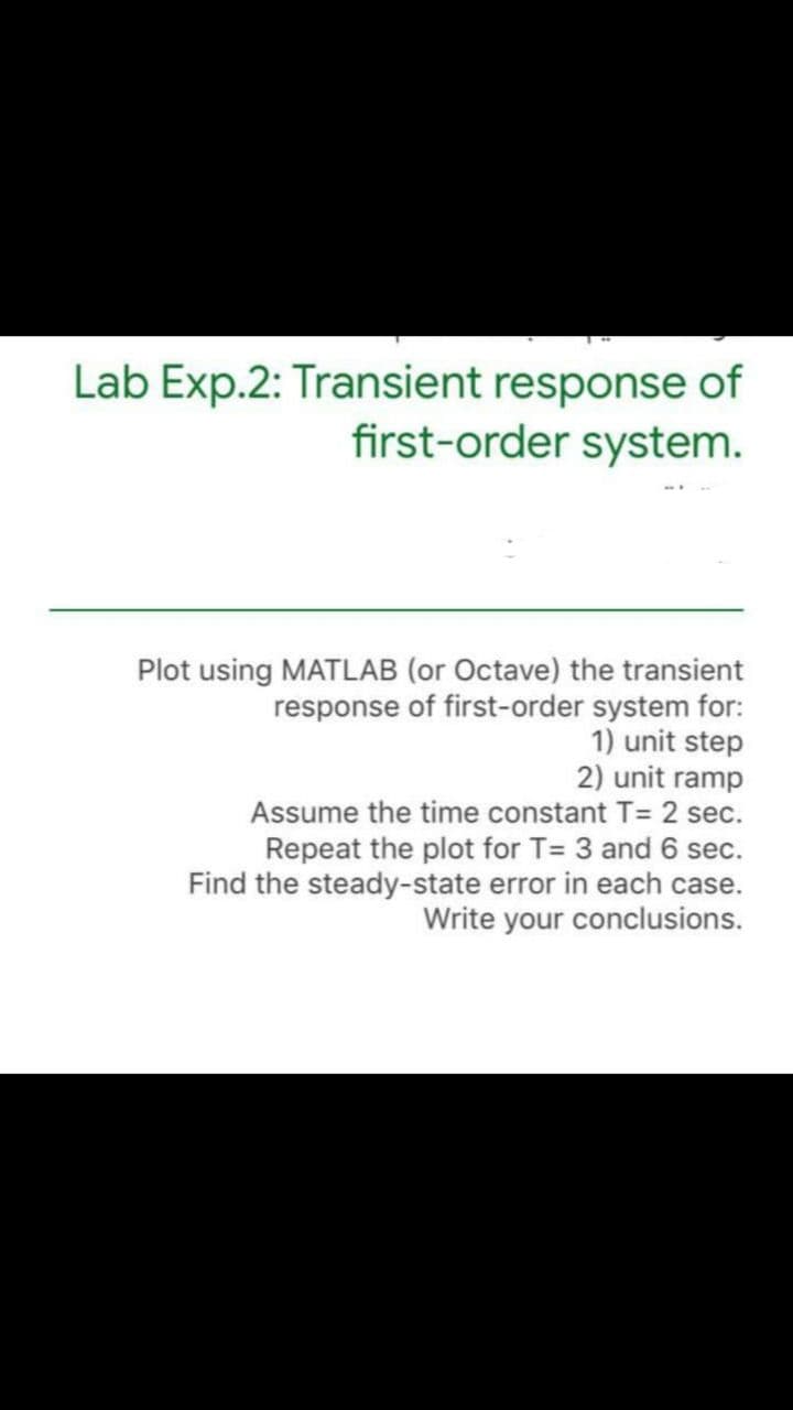 Lab Exp.2: Transient response of
first-order system.
Plot using MATLAB (or Octave) the transient
response of first-order system for:
1) unit step
2) unit ramp
Assume the time constant T= 2 sec.
Repeat the plot for T= 3 and 6 sec.
Find the steady-state error in each case.
Write your conclusions.
