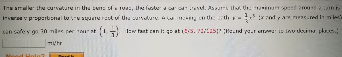 The smaller the curvature in the bend of a road, the faster a car can travel. Assume that the maximum speed around a turn is
inversely proportional to the square root of the curvature. A car moving on the path y
1
=
+3
x³ (x and y are measured in miles)
can safely go 30 miles per hour at
(1₁, ½-).
How fast can it go at (6/5, 72/125)? (Round your answer to two decimal places.)
3
mi/hr
Nood Help?
Roar