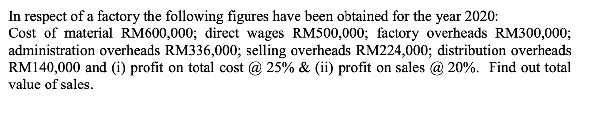 In respect of a factory the following figures have been obtained for the year 2020:
Cost of material RM600,000; direct wages RM500,000; factory overheads RM300,000;
administration overheads RM336,000; selling overheads RM224,000; distribution overheads
RM140,000 and (i) profit on total cost @ 25% & (ii) profit on sales @ 20%. Find out total
value of sales.
