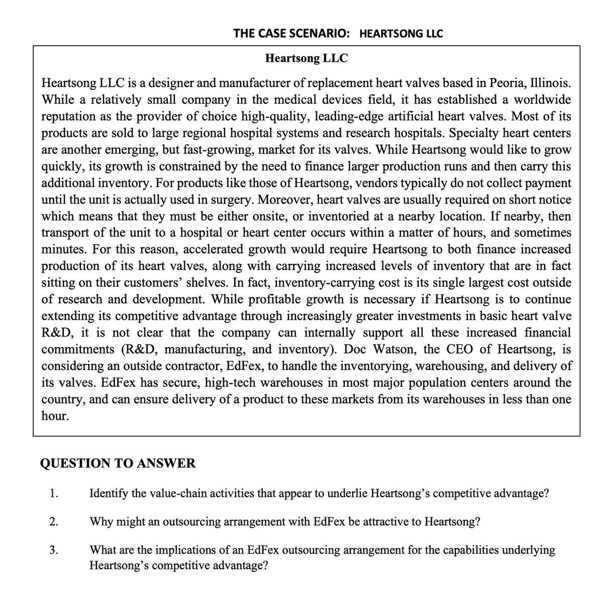 THE CASE SCENARIO: HEARTSONG LLC
Heartsong LLC
Heartsong LLC is a designer and manufacturer of replacement heart valves based in Peoria, Illinois.
While a relatively small company in the medical devices field, it has established a worldwide
reputation as the provider of choice high-quality, leading-edge artificial heart valves. Most of its
products are sold to large regional hospital systems and research hospitals. Specialty heart centers
are another emerging, but fast-growing, market for its valves. While Heartsong would like to grow
quickly, its growth is constrained by the need to finance larger production runs and then carry this
additional inventory. For products like those of Heartsong, vendors typically do not collect payment
until the unit is actually used in surgery. Moreover, heart valves are usually required on short notice
which means that they must be either onsite, or inventoried at a nearby location. If nearby, then
transport of the unit to a hospital or heart center occurs within a matter of hours, and sometimes
minutes. For this reason, accelerated growth would require Heartsong to both finance increased
production of its heart valves, along with carrying increased levels of inventory that are in fact
sitting on their customers' shelves. In fact, inventory-carrying cost is its single largest cost outside
of research and development. While profitable growth is necessary if Heartsong is to continue
extending its competitive advantage through increasingly greater investments in basic heart valve
R&D, it is not clear that the company can internally support all these increased financial
commitments (R&D, manufacturing, and inventory). Doc Watson, the CEO of Heartsong, is
considering an outside contractor, EdFex, to handle the inventorying, warehousing, and delivery of
its valves. EdFex has secure, high-tech warehouses in most major population centers around the
country, and can ensure delivery of a product to these markets from its warehouses in less than one
hour.
QUESTION TO ANSWER
1.
Identify the value-chain activities that appear to underlie Heartsong's competitive advantage?
2.
Why might an outsourcing arrangement with EdFex be attractive to Heartsong?
3.
What are the implications of an EdFex outsourcing arrangement for the capabilities underlying
Heartsong's competitive advantage?
