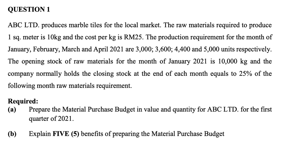 QUESTION 1
ABC LTD. produces marble tiles for the local market. The raw materials required to produce
1 sq. meter is 1Okg and the cost per kg is RM25. The production requirement for the month of
January, February, March and April 2021 are 3,000; 3,600; 4,400 and 5,000 units respectively.
The opening stock of raw materials for the month of January 2021 is 10,000 kg and the
company normally holds the closing stock at the end of each month equals to 25% of the
following month raw materials requirement.
Required:
(а)
Prepare the Material Purchase Budget in value and quantity for ABC LTD. for the first
quarter of 2021.
(b)
Explain FIVE (5) benefits of preparing the Material Purchase Budget

