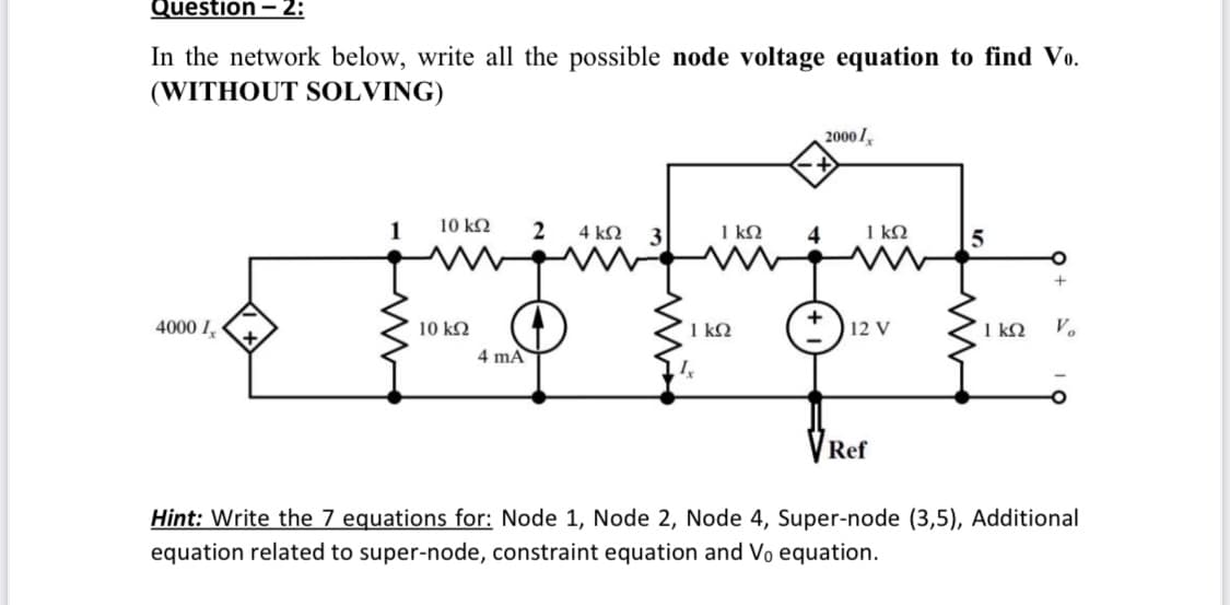Question – 2:
In the network below, write all the possible node voltage equation to find Vo.
(WITHOUT SOLVING)
2000/,
1
10 k2
2
4 kN
1 kN
1 kN
4000 I,
10 k2
1 k2
12 V
1 k2
V.
4 mA
Ref
Hint: Write the 7 equations for: Node 1, Node 2, Node 4, Super-node (3,5), Additional
equation related to super-node, constraint equation and Vo equation.
