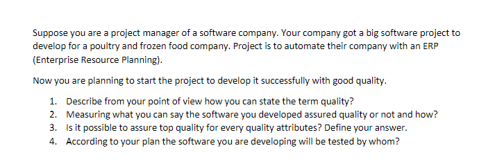 Suppose you are a project manager of a software company. Your company got a big software project to
develop for a poultry and frozen food company. Project is to automate their company with an ERP
(Enterprise Resource Planning).
Now you are planning to start the project to develop it successfully with good quality.
1. Describe from your point of view how you can state the term quality?
2. Measuring what you can say the software you developed assured quality or not and how?
3. Is it possible to assure top quality for every quality attributes? Define your answer.
4. According to your plan the software you are developing will be tested by whom?
