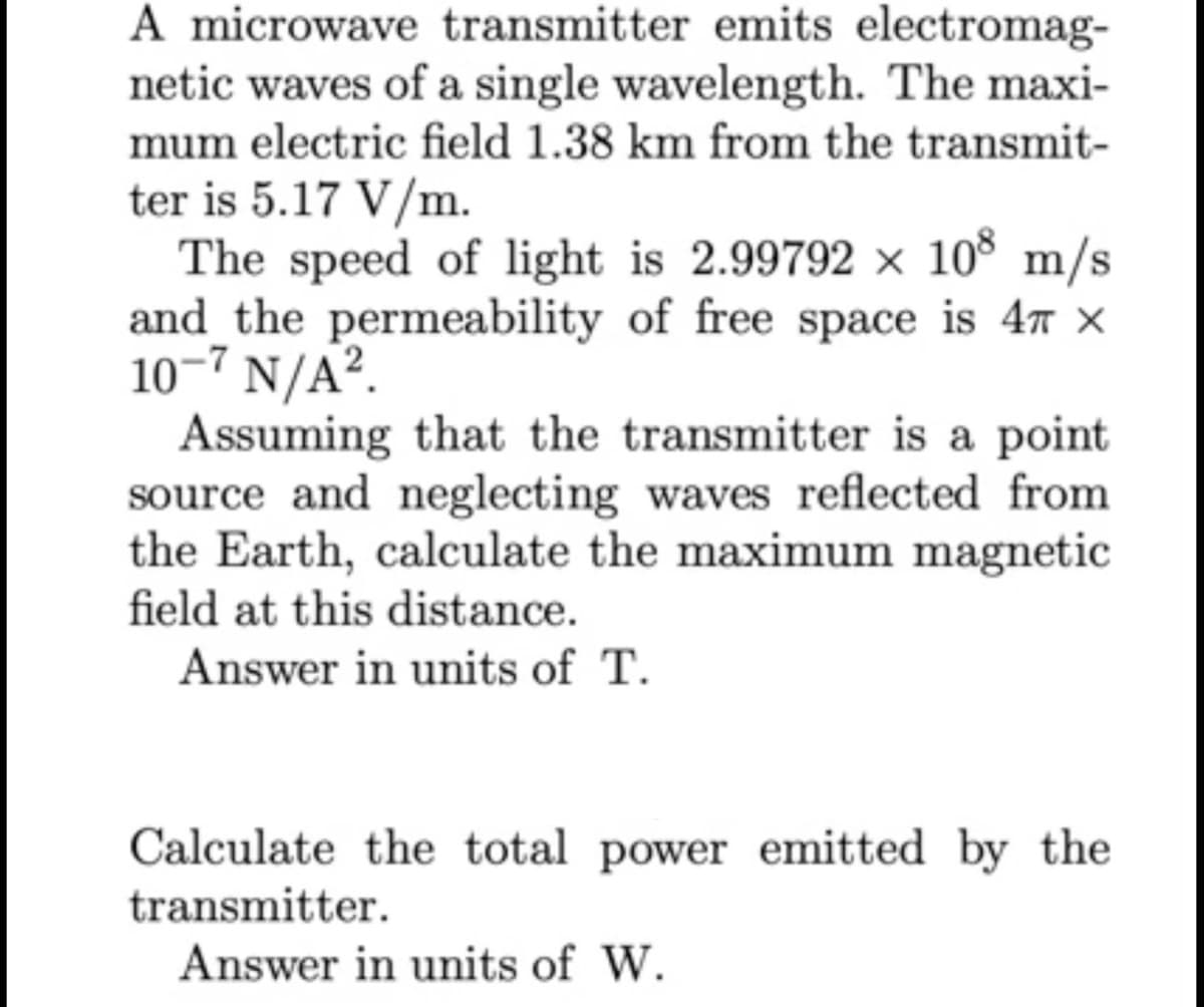 A microwave transmitter emits electromag-
netic waves of a single wavelength. The maxi-
mum electric field 1.38 km from the transmit-
ter is 5.17 V/m.
The speed of light is 2.99792 × 10° m/s
and_the permeability of free space is 47 x
10-7 N/A?.
Assuming that the transmitter is a point
source and neglecting waves reflected from
the Earth, calculate the maximum magnetic
field at this distance.
Answer in units of T.
Calculate the total power emitted by the
transmitter.
Answer in units of W.
