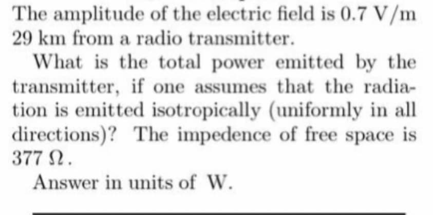 The amplitude of the electric field is 0.7 V/m
29 km from a radio transmitter.
What is the total power emitted by the
transmitter, if one assumes that the radia-
tion is emitted isotropically (uniformly in all
directions)? The impedence of free space is
377 2.
Answer in units of W.
